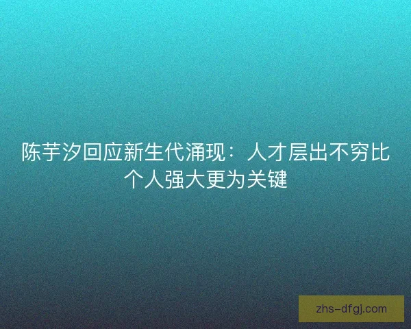 陈芋汐回应新生代涌现：人才层出不穷比个人强大更为关键