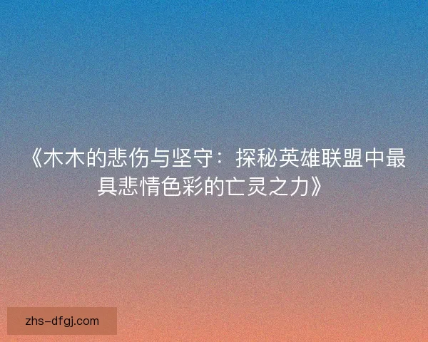 《木木的悲伤与坚守：探秘英雄联盟中最具悲情色彩的亡灵之力》