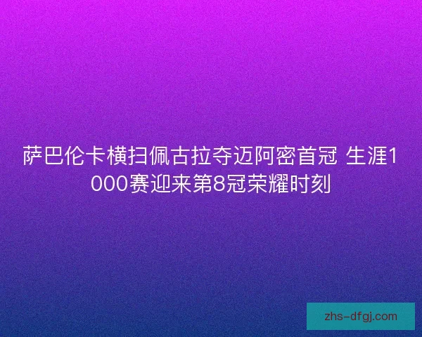 萨巴伦卡横扫佩古拉夺迈阿密首冠 生涯1000赛迎来第8冠荣耀时刻