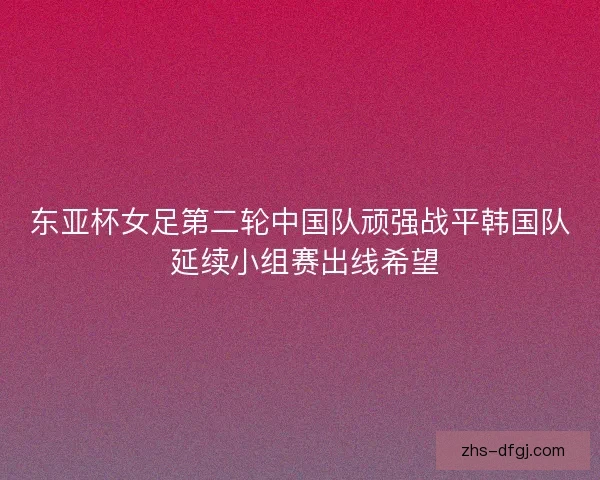 东亚杯女足第二轮中国队顽强战平韩国队 延续小组赛出线希望