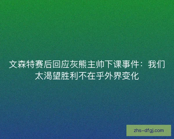 文森特赛后回应灰熊主帅下课事件：我们太渴望胜利不在乎外界变化